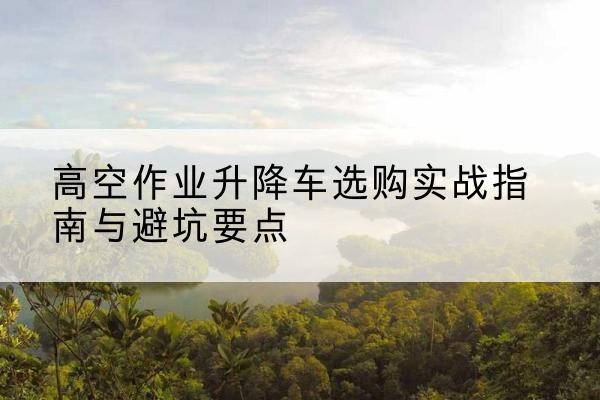 云溪升降车怎么选-高空作业升降车选购实战指南与避坑要点