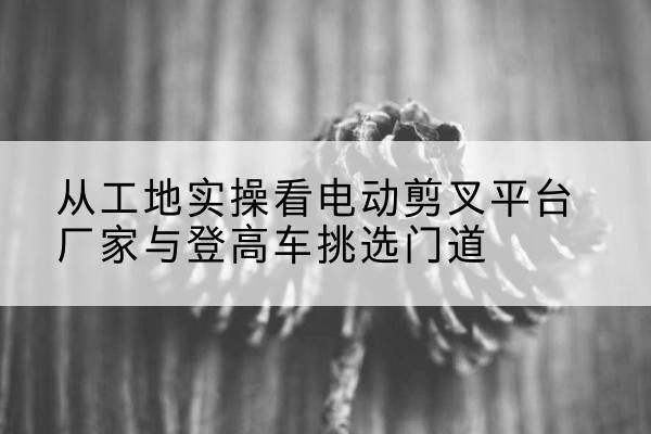云溪电动剪叉升降平台厂家-从工地实操看电动剪叉平台厂家与登高车挑选门道