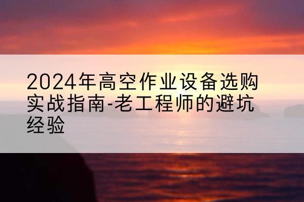 云溪高空作业升降机厂家推荐-2024年高空作业设备选购实战指南-老工程师的避坑经验