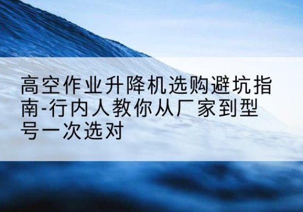 云溪升降平台厂家-高空作业升降机选购避坑指南-行内人教你从厂家到型号一次选对