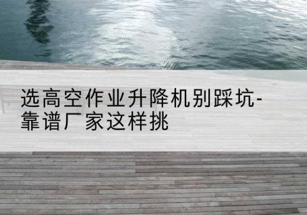 云溪剪叉式升降机厂家-选高空作业升降机别踩坑-靠谱厂家这样挑