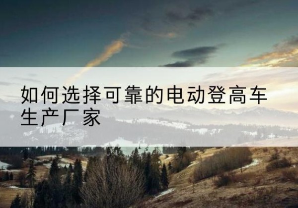 云溪电动登高车厂家-如何选择可靠的电动登高车生产厂家