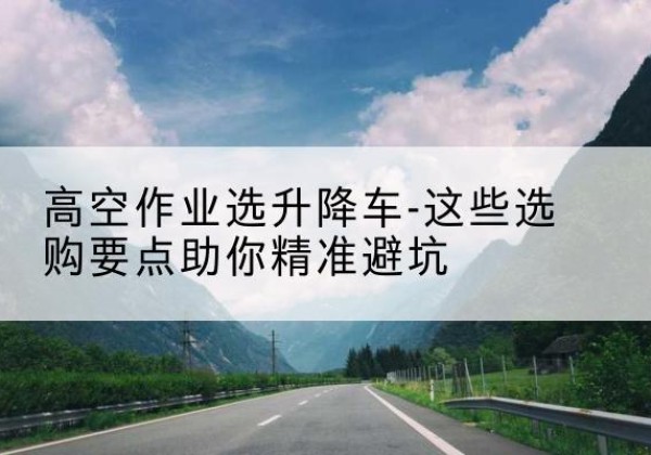 云溪升降车厂家-高空作业选升降车-这些选购要点助你*避坑