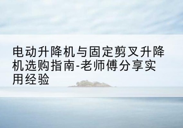 云溪电动升降机怎么选-电动升降机与固定剪叉升降机选购指南-老师傅分享实用经验