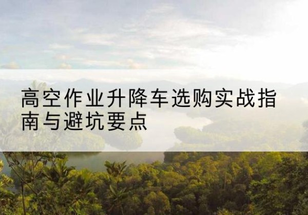 云溪升降车怎么选-高空作业升降车选购实战指南与避坑要点
