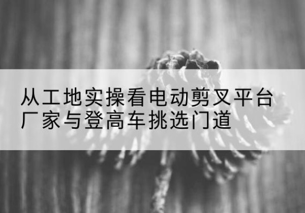 云溪电动剪叉升降平台厂家-从工地实操看电动剪叉平台厂家与登高车挑选门道