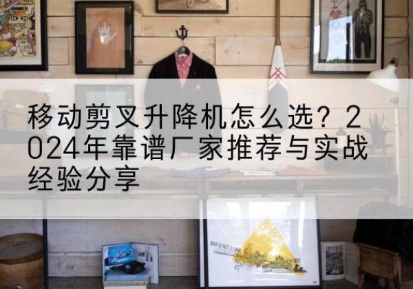 云溪升降平台厂家推荐-移动剪叉升降机怎么选？2024年靠谱厂家推荐与实战经验分享