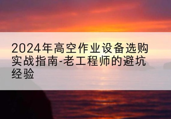 云溪高空作业升降机厂家推荐-2024年高空作业设备选购实战指南-老工程师的避坑经验